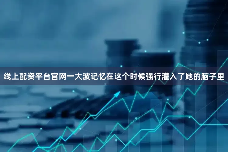 线上配资平台官网一大波记忆在这个时候强行灌入了她的脑子里