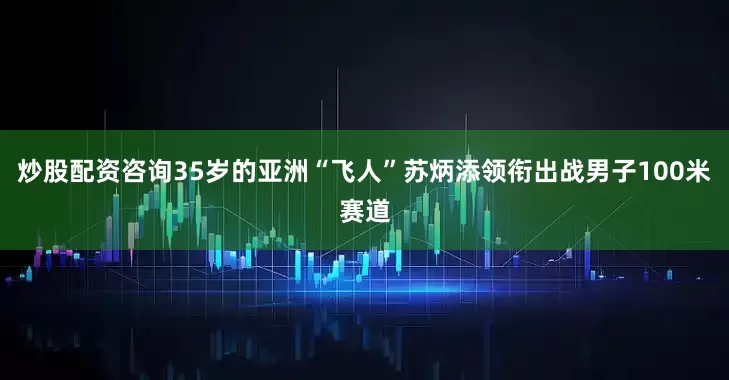 炒股配资咨询35岁的亚洲“飞人”苏炳添领衔出战男子100米赛道