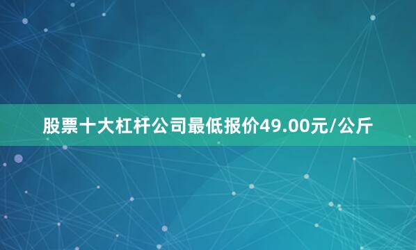 股票十大杠杆公司最低报价49.00元/公斤