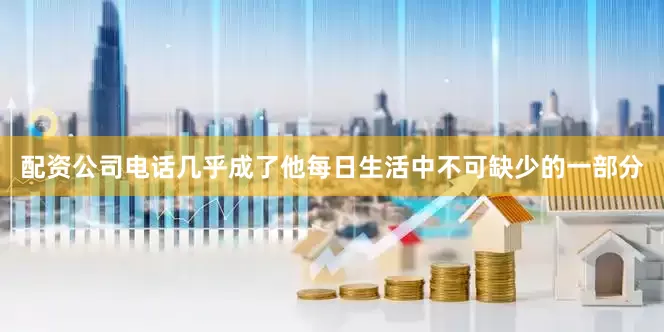 配资公司电话几乎成了他每日生活中不可缺少的一部分