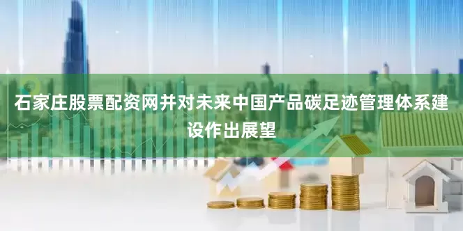 石家庄股票配资网并对未来中国产品碳足迹管理体系建设作出展望