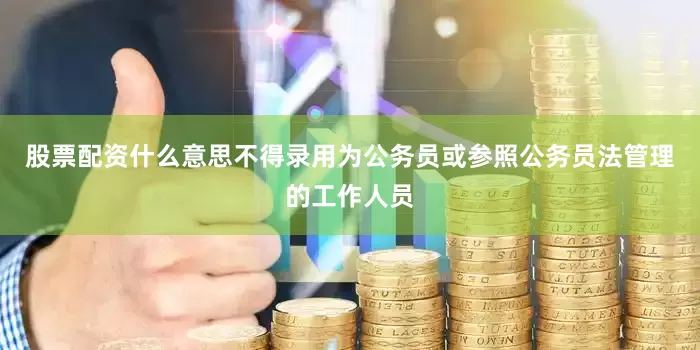 股票配资什么意思不得录用为公务员或参照公务员法管理的工作人员
