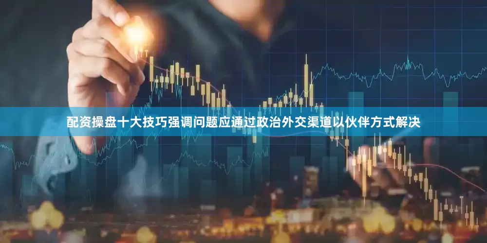 配资操盘十大技巧强调问题应通过政治外交渠道以伙伴方式解决