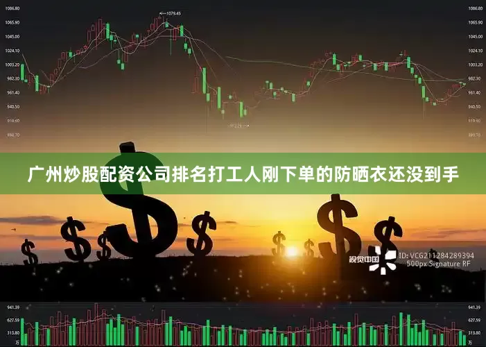 广州炒股配资公司排名打工人刚下单的防晒衣还没到手