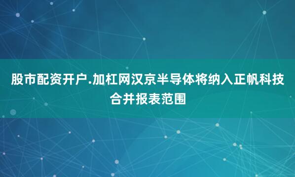 股市配资开户.加杠网汉京半导体将纳入正帆科技合并报表范围