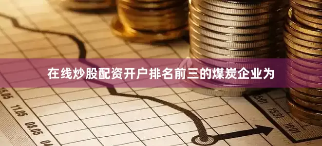 在线炒股配资开户排名前三的煤炭企业为