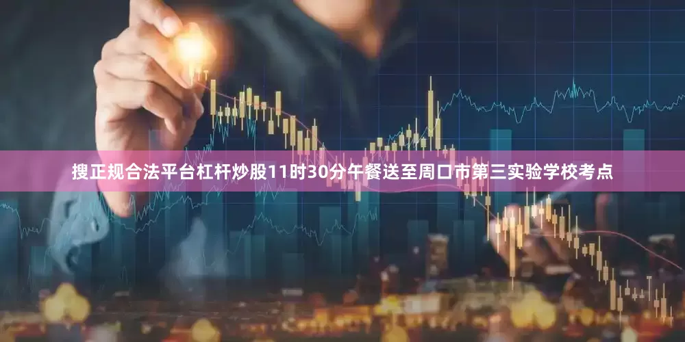 搜正规合法平台杠杆炒股11时30分午餐送至周口市第三实验学校考点