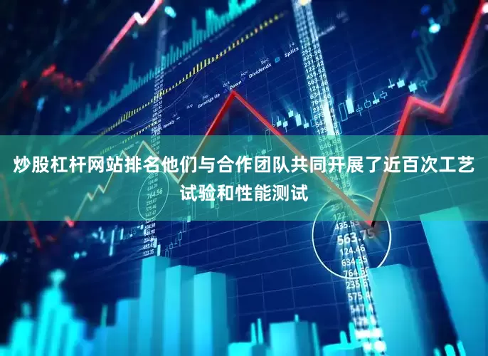 炒股杠杆网站排名他们与合作团队共同开展了近百次工艺试验和性能测试