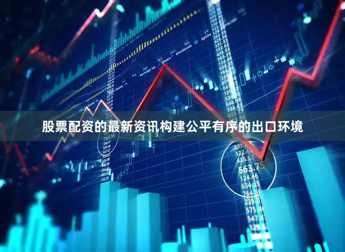 股票配资的最新资讯构建公平有序的出口环境
