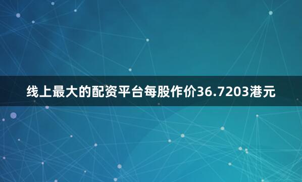 线上最大的配资平台每股作价36.7203港元