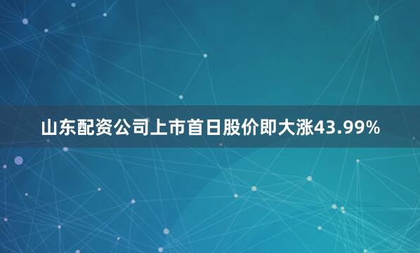 山东配资公司上市首日股价即大涨43.99%