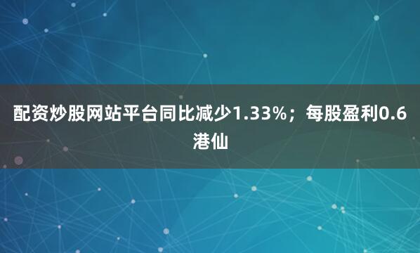 配资炒股网站平台同比减少1.33%；每股盈利0.6港仙