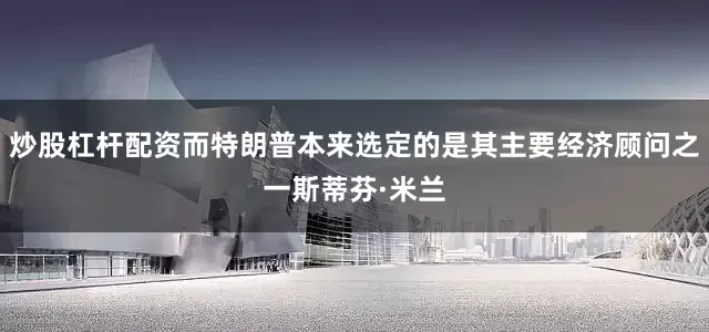 炒股杠杆配资而特朗普本来选定的是其主要经济顾问之一斯蒂芬·米兰