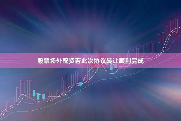 股票场外配资若此次协议转让顺利完成