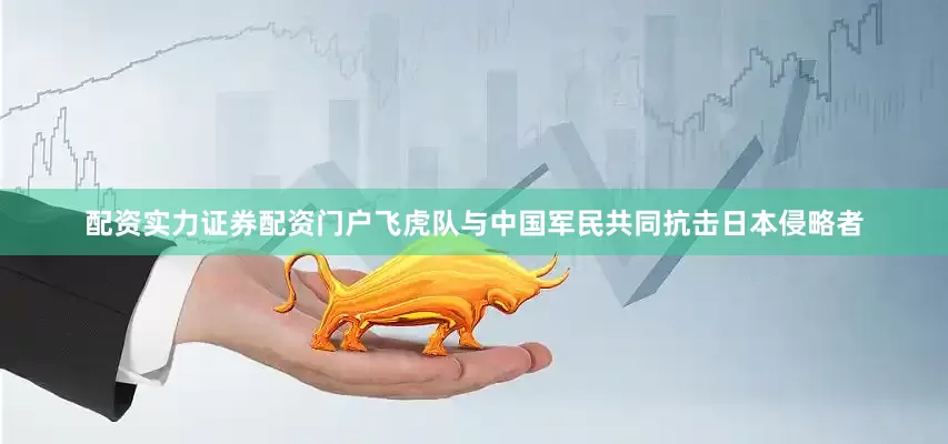 配资实力证券配资门户飞虎队与中国军民共同抗击日本侵略者