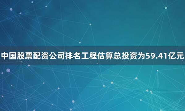 中国股票配资公司排名工程估算总投资为59.41亿元
