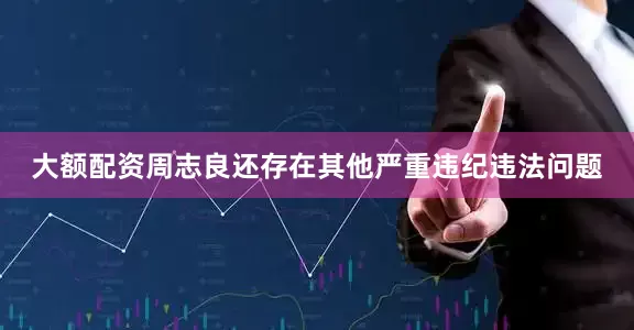 大额配资周志良还存在其他严重违纪违法问题