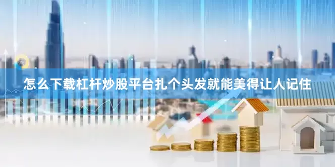 怎么下载杠杆炒股平台扎个头发就能美得让人记住
