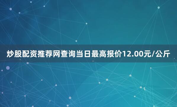 炒股配资推荐网查询当日最高报价12.00元/公斤